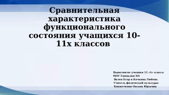Сравнительная характеристика функционального состояния учащихся 10-11х классов  Выполнили: ученики 11 «А» класса  МОУ Гимназии №5  Валов Егор и Кочкина Любовь  Учитель физической культуры:  Княжеченко Оксана Юрьевна  