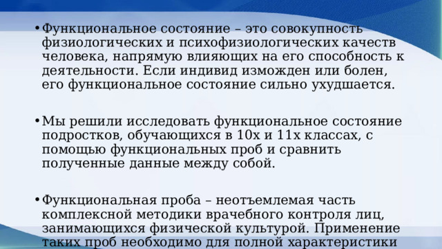 Функциональное состояние – это совокупность физиологических и психофизиологических качеств человека, напрямую влияющих на его способность к деятельности. Если индивид изможден или болен, его функциональное состояние сильно ухудшается. Мы решили исследовать функциональное состояние подростков, обучающихся в 10х и 11х классах, с помощью функциональных проб и сравнить полученные данные между собой. Функциональная проба – неотъемлемая часть комплексной методики врачебного контроля лиц, занимающихся физической культурой. Применение таких проб необходимо для полной характеристики функционального состояния организма занимающегося. 