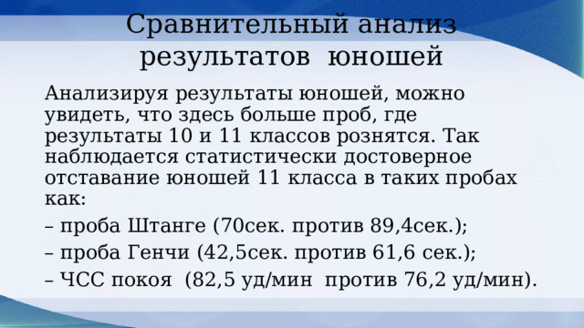 Сравнительный анализ результатов юношей Анализируя результаты юношей, можно увидеть, что здесь больше проб, где результаты 10 и 11 классов рознятся. Так наблюдается статистически достоверное отставание юношей 11 класса в таких пробах как: – проба Штанге (70сек. против 89,4сек.); – проба Генчи (42,5сек. против 61,6 сек.); – ЧСС покоя (82,5 уд/мин против 76,2 уд/мин). 