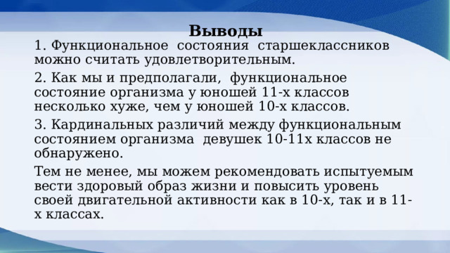 Выводы    1. Функциональное состояния старшеклассников можно считать удовлетворительным. 2. Как мы и предполагали, функциональное состояние организма у юношей 11-х классов несколько хуже, чем у юношей 10-х классов. 3. Кардинальных различий между функциональным состоянием организма девушек 10-11х классов не обнаружено. Тем не менее, мы можем рекомендовать испытуемым вести здоровый образ жизни и повысить уровень своей двигательной активности как в 10-х, так и в 11-х классах. 