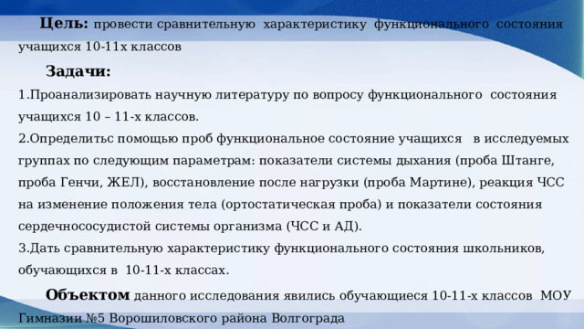 Цель: провести сравнительную характеристику функционального состояния  учащихся 10-11х классов    Задачи:  1.Проанализировать научную литературу по вопросу функционального состояния учащихся 10 – 11-х классов.  2.Определитьс помощью проб функциональное состояние учащихся в исследуемых группах по следующим параметрам: показатели системы дыхания (проба Штанге, проба Генчи, ЖЕЛ), восстановление после нагрузки (проба Мартине), реакция ЧСС на изменение положения тела (ортостатическая проба) и показатели состояния сердечнососудистой системы организма (ЧСС и АД).  3.Дать сравнительную характеристику функционального состояния школьников, обучающихся в 10-11-х классах.   Объектом данного исследования явились обучающиеся 10-11-х классов МОУ Гимназии №5 Ворошиловского района Волгограда 