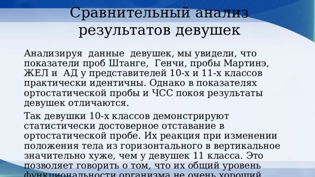Сравнительный анализ результатов девушек Анализируя данные девушек, мы увидели, что показатели проб Штанге, Генчи, пробы Мартинэ, ЖЕЛ и АД у представителей 10-х и 11-х классов практически идентичны. Однако в показателях ортостатической пробы и ЧСС покоя результаты девушек отличаются. Так девушки 10-х классов демонстрируют статистически достоверное отставание в ортостатической пробе. Их реакция при изменении положения тела из горизонтального в вертикальное значительно хуже, чем у девушек 11 класса. Это позволяет говорить о том, что их общий уровень функциональности организма не очень хороший. 