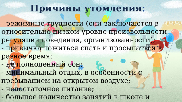 Причины утомления : - режимные трудности (они заключаются в относительно низком уровне произвольности регуляции поведения, организованности);  - привычка ложиться спать и просыпаться в разное время;  - не полноценный сон;  - минимальный отдых, в особенности с пребыванием на открытом воздухе;  - недостаточное питание;  - большое количество занятий в школе и кружках.   