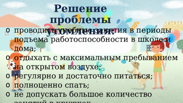 Решение проблемы утомления: проводить учебные занятия в периоды подъема работоспособности в школе и дома; отдыхать с максимальным пребыванием на открытом воздухе; регулярно и достаточно питаться; полноценно спать; не допускать большое количество занятий в кружках. 