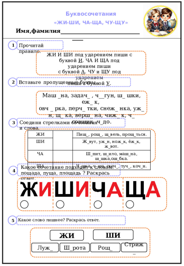 Буквосочетания «ЖИ-ШИ, ЧА-ЩА, ЧУ-ЩУ» Имя,фамилия_________________________________  1   1  Прочитай правило. ЖИ И ШИ под ударением пиши с буквой И . ЧА И ЩА под ударением пиши с буквой А . ЧУ и ЩУ под ударением пиши с буквой У . Вставьте  пропущенные буквы.  2  Маш _на, задач_ , ч__гун, ш_ шки, еж_ к, овч _ рка, перч_ тки, снеж_ нка, уж_ н, щ_ ка, верш_ на, чиж_ к, ч_ совщик, ч_до.  3  Соедини стрелками сочетания и слова. ЖИ ШИ Пищ_, рощ_, щ_вель, прощ_ться. ЧА Ж_вут, уж_н, нож_к, ёж_к, ж_вот. ЩА Ш_пит, ш_ило, маш_на, ш_шка,ош_бка. Ч_шка, ч_ша, свеч_, туч_, коч_н. Какое сочетание подходит к словам: пощада, пуща, площадь ? Раскрась ответ.  4   5   1  Какое слово лишнее? Раскрась ответ. ШИ ЖИ Ш_рота Стриж_ Рощ_ Луж_  