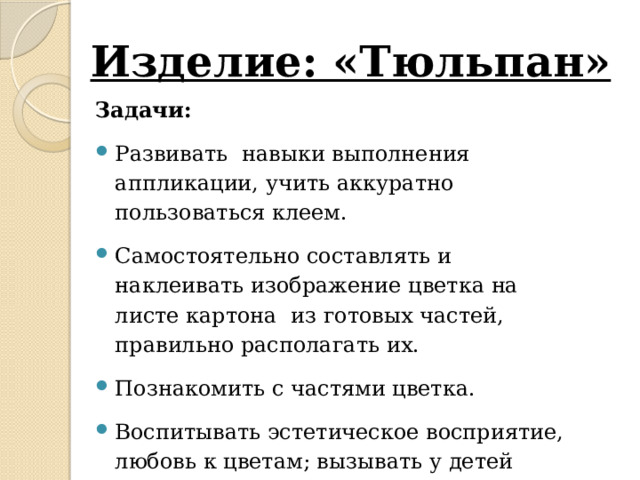 Изделие: «Тюльпан»   Задачи: Развивать навыки выполнения аппликации, учить аккуратно пользоваться клеем. Самостоятельно составлять и наклеивать изображение цветка на листе картона из готовых частей, правильно располагать их. Познакомить с частями цветка. Воспитывать эстетическое восприятие, любовь к цветам; вызывать у детей эмоциональный отклик на полученный результат.   Необходимый материал: Половинка альбомного листа, вырезанные из цветной бумаги лепестки цветка тюльпана, зеленый стебель, лист цветка, силуэт вазы; клей, салфетки бумажные, клеёнка. 