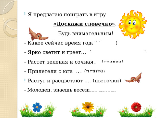 Я предлагаю поиграть в игру «Доскажи словечко» . Будь внимательным! - Какое сейчас время года? (весна) - Ярко светит и греет…. (весеннее солнышко) - Растет зеленая и сочная…. (травка) - Прилетели с юга …. (птицы) Растут и расцветают …. (цветочки) - Молодец, знаешь весенние цветы!   