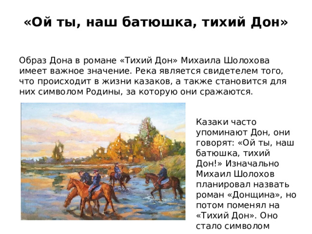 «Ой ты, наш батюшка, тихий Дон»   Образ Дона в романе «Тихий Дон» Михаила Шолохова имеет важное значение. Река является свидетелем того, что происходит в жизни казаков, а также становится для них символом Родины, за которую они сражаются. Казаки часто упоминают Дон, они говорят: «Ой ты, наш батюшка, тихий Дон!» Изначально Михаил Шолохов планировал назвать роман «Донщина», но потом поменял на «Тихий Дон». Оно стало символом казачества в военное время. 