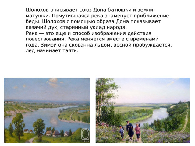 Шолохов описывает союз Дона-батюшки и земли-матушки. Помутившаяся река знаменует приближение беды. Шолохов с помощью образа Дона показывает казачий дух, старинный уклад народа. Река — это еще и способ изображения действия повествования. Река меняется вместе с временами года. Зимой она скованна льдом, весной пробуждается, лед начинает таять. 