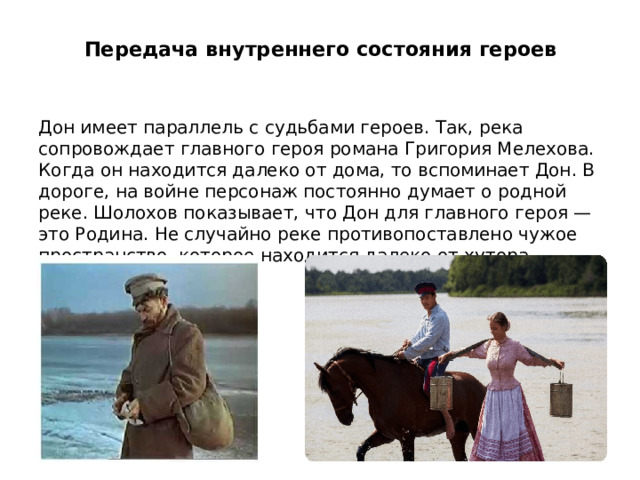  Передача внутреннего состояния героев   Дон имеет параллель с судьбами героев. Так, река сопровождает главного героя романа Григория Мелехова. Когда он находится далеко от дома, то вспоминает Дон. В дороге, на войне персонаж постоянно думает о родной реке. Шолохов показывает, что Дон для главного героя — это Родина. Не случайно реке противопоставлено чужое пространство, которое находится далеко от хутора. 