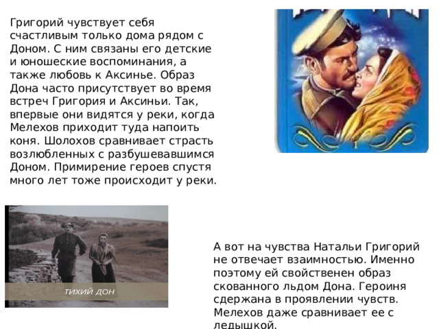 Григорий чувствует себя счастливым только дома рядом с Доном. С ним связаны его детские и юношеские воспоминания, а также любовь к Аксинье. Образ Дона часто присутствует во время встреч Григория и Аксиньи. Так, впервые они видятся у реки, когда Мелехов приходит туда напоить коня. Шолохов сравнивает страсть возлюбленных с разбушевавшимся Доном. Примирение героев спустя много лет тоже происходит у реки. А вот на чувства Натальи Григорий не отвечает взаимностью. Именно поэтому ей свойственен образ скованного льдом Дона. Героиня сдержана в проявлении чувств. Мелехов даже сравнивает ее с ледышкой. 