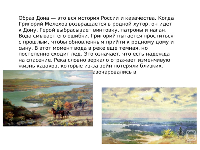 Образ Дона — это вся история России и казачества. Когда Григорий Мелехов возвращается в родной хутор, он идет к Дону. Герой выбрасывает винтовку, патроны и наган. Вода смывает его ошибки. Григорий пытается проститься с прошлым, чтобы обновленным прийти к родному дому и сыну. В этот момент вода в реке еще темная, но постепенно сходит лед. Это означает, что есть надежда на спасение. Река словно зеркало отражает изменчивую жизнь казаков, которые из-за войн потеряли близких, поменяли мировоззрение, разочаровались в происходящем. 