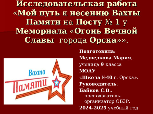 Исследовательская работа  « Мой путь к несению Вахты Памяти на Посту № 1 у Мемориала « Огонь Вечной Славы города Орска »». Подготовила : Медведкова Мария , ученица 9 класса МОАУ « Школа № 40 г.  Орска». Руководитель : Байков С . В ., преподаватель-организатор ОБЗР. 2024-2025 учебный год 