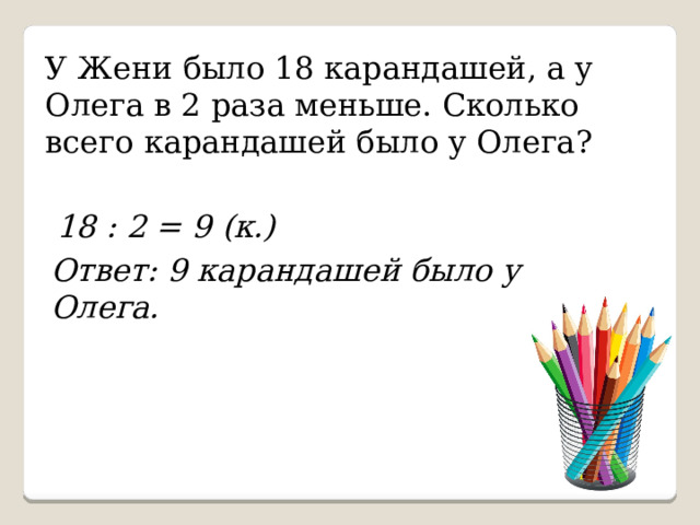 У Жени было 18 карандашей, а у Олега в 2 раза меньше. Сколько всего карандашей было у Олега? 18 : 2 = 9 (к.) Ответ: 9 карандашей было у Олега. 