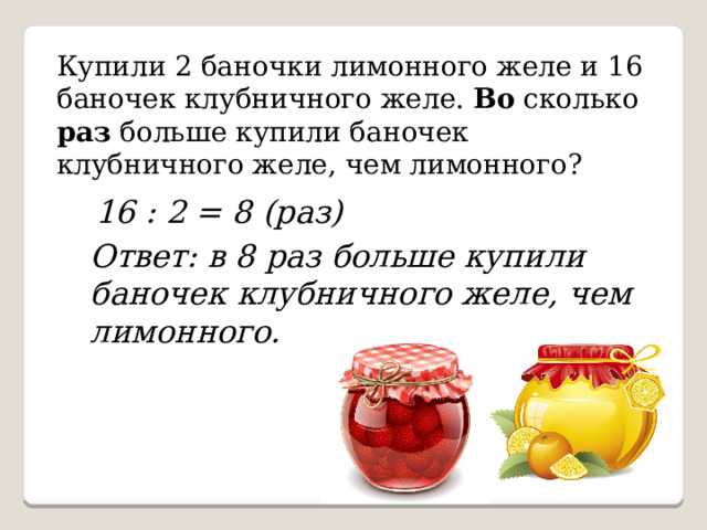 Купили 2 баночки лимонного желе и 16 баночек клубничного желе. Во сколько раз больше купили баночек клубничного желе, чем лимонного? 16 : 2 = 8 (раз) Ответ: в 8 раз больше купили баночек клубничного желе, чем лимонного. 