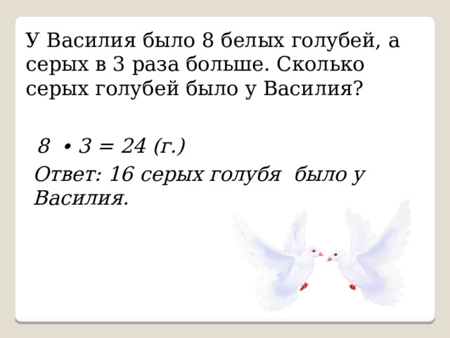 У Василия было 8 белых голубей, а серых в 3 раза больше. Сколько серых голубей было у Василия? 8 ∙ 3 = 24 (г.) Ответ: 16 серых голубя было у Василия. 