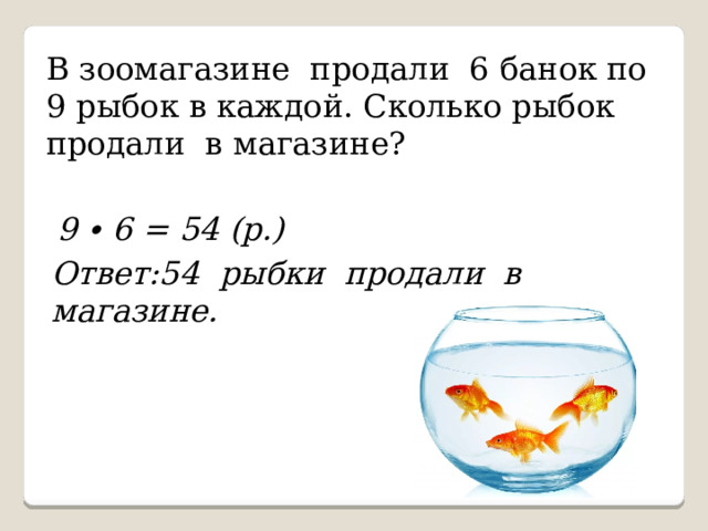 В зоомагазине продали 6 банок по 9 рыбок в каждой. Сколько рыбок продали в магазине? 9 ∙ 6 = 54 (р.) Ответ:54 рыбки продали в магазине. 