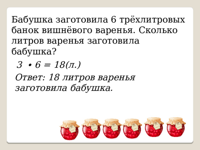 Бабушка заготовила 6 трёхлитровых банок вишнёвого варенья. Сколько литров варенья заготовила бабушка? 3 ∙ 6 = 18(л.) Ответ: 18 литров варенья заготовила бабушка. 