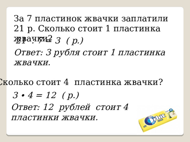 За 7 пластинок жвачки заплатили 21 р. Сколько стоит 1 пластинка жвачки? 21 : 7 = 3 ( р.) Ответ: 3 рубля стоит 1 пластинка жвачки. Сколько стоит 4 пластинка жвачки? 3 ∙ 4 = 12 ( р.) Ответ: 12 рублей стоит 4 пластинки жвачки. 
