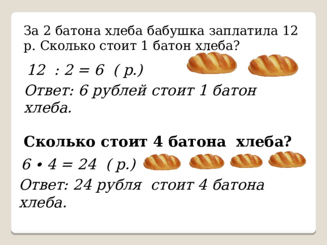 За 2 батона хлеба бабушка заплатила 12 р. Сколько стоит 1 батон хлеба? 12 : 2 = 6 ( р.) Ответ: 6 рублей стоит 1 батон хлеба. Сколько стоит 4 батона хлеба?  6 ∙ 4 = 24 ( р.) Ответ: 24 рубля стоит 4 батона хлеба. 