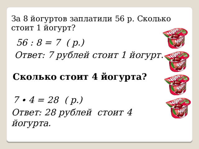 За 8 йогуртов заплатили 56 р. Сколько стоит 1 йогурт? 56 : 8 = 7 ( р.) Ответ: 7 рублей стоит 1 йогурт . Сколько стоит 4 йогурта?  7 ∙ 4 = 28 ( р.) Ответ: 28 рублей стоит  4 йогурта. 