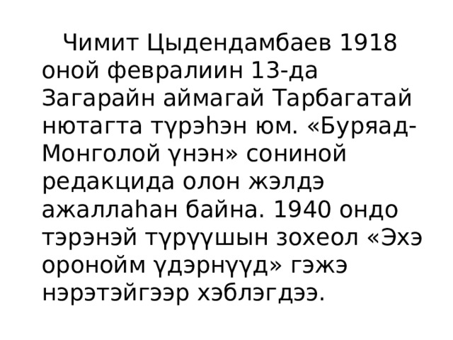  Чимит Цыдендамбаев 1918 оной февралиин 13-да Загарайн аймагай Тарбагатай нютагта тγрэhэн юм. «Буряад-Монголой γнэн» сониной редакцида олон жэлдэ ажаллаhан байна. 1940 ондо тэрэнэй тγрγγшын зохеол «Эхэ оронойм γдэрнγγд» гэжэ нэрэтэйгээр хэблэгдээ. 