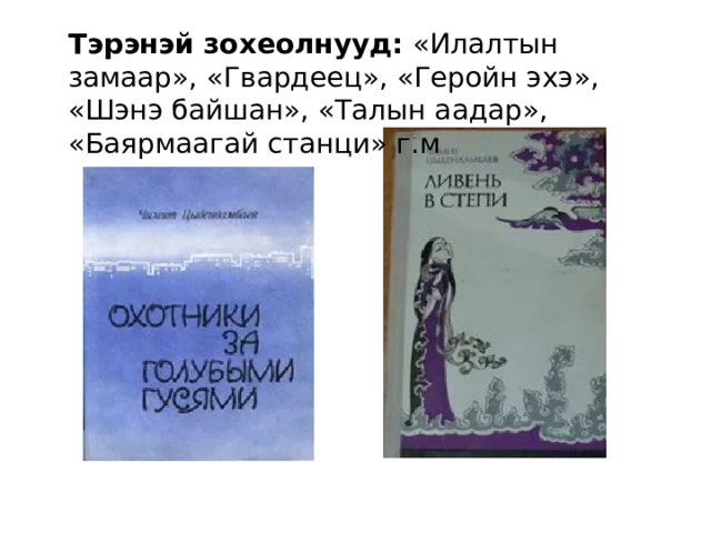 Тэрэнэй зохеолнууд: «Илалтын замаар», «Гвардеец», «Геройн эхэ», «Шэнэ байшан», «Талын аадар», «Баярмаагай станци» г.м 