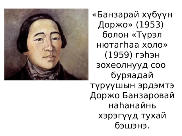 «Банзарай хγбγγн Доржо» (1953) болон «Тγрэл нютагhаа холо» (1959) гэhэн зохеолнууд соо буряадай тγрγγшын эрдэмтэ Доржо Банзаровай наhанайнь хэрэгγγд тухай бэшэнэ. 