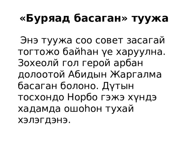 «Буряад басаган» туужа  Энэ туужа соо совет засагай тогтожо байhан γе харуулна. Зохеолй гол герой арбан долоотой Абидын Жаргалма басаган болоно. Дγтын тосхондо Норбо гэжэ хγндэ хадамда ошоhон тухай хэлэгдэнэ. 