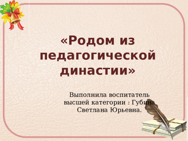  «Родом из педагогической династии» Выполнила воспитатель высшей категории : Губина Светлана Юрьевна. 