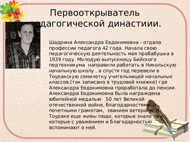 Первооткрыватель педагогической династиии. Шадрина Александра Евдокимовна - отдала профессии педагога 42 года. Начала свою педагогическую деятельность моя прабабушка в 1939 году. Молодую выпускницу Бийского педтехникума направили работать в Никольскую начальную школу , а спустя год перевели в Тоуракскую семилетку учительницей начальных классов,(так записано в трудовой книжке) где Александра Евдокимовна проработала до пенсии. Александра Евдокимовна была награждена юбилейной медалью 50 лет Великой отечественной войне, благодарностями и почетными грамотам, званием ветерана. В Тоураке еще живы люди, которые знали ее и которые с уважением и благодарностью вспоминают о ней.   