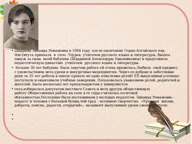Шадрина Зинаида Романовна в 1968 году после окончания Горно-Алтайского пед. Института приехала в село Тоурак учителем русского языка и литературы. Вышла замуж за сына моей бабушки (Шадриной Александры Евдокимовны) и продолжила педагогическую династию учителем русского языка и литературы.  Больше 30 лет бабушка была завучем работа ей очень нравилась.Любила свой предмет, с удовольствием вела уроки и внеурочные мероприятия. Через ее добрые и заботливые руки за 35 лет работы в школе прошло не одно поколение детей! ЕЁ выпускники успешно поступали и оканчивали учебные заведения. Пользовалась уважением детей, родителей и жителей. Была несколько лет пропагандистом у коммунистов села,избиралась депутатом местного Совета и вела другую общественную работу.Общественная работа на селе в те годы считалась почетной обязанностью.Постоянно была наставником у молодых педагогов. Зинаида Романовна - педагог и человек с большой буквы,чей труд – истинное творчество. «Уроками жизни, доброты, поиска, радости, открытий»,- называют выпускники уроки своего учителя. 