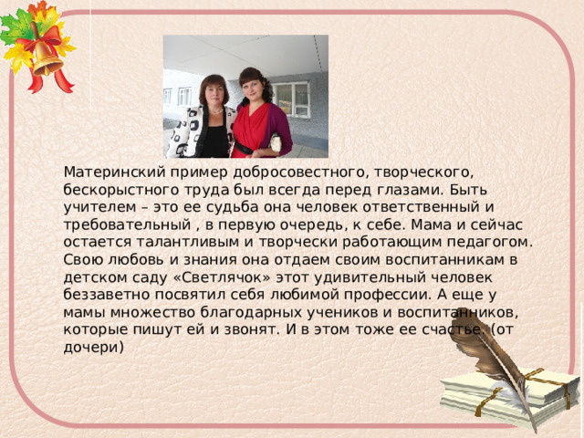 Материнский пример добросовестного, творческого, бескорыстного труда был всегда перед глазами. Быть учителем – это ее судьба она человек ответственный и требовательный , в первую очередь, к себе. Мама и сейчас остается талантливым и творчески работающим педагогом. Свою любовь и знания она отдаем своим воспитанникам в детском саду «Светлячок» этот удивительный человек беззаветно посвятил себя любимой профессии. А еще у мамы множество благодарных учеников и воспитанников, которые пишут ей и звонят. И в этом тоже ее счастье. (от дочери) 