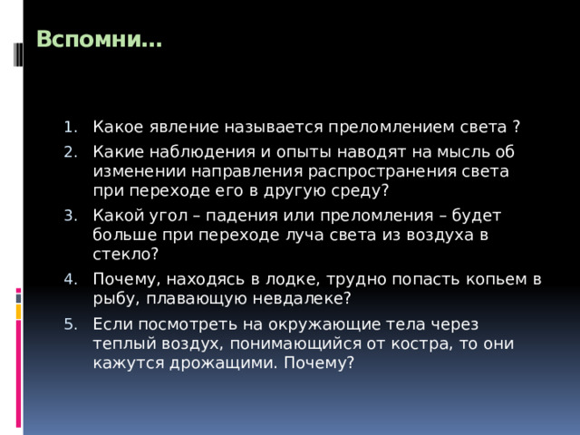 Вспомни…   Какое явление называется преломлением света ? Какие наблюдения и опыты наводят на мысль об изменении направления распространения света при переходе его в другую среду? Какой угол – падения или преломления – будет больше при переходе луча света из воздуха в стекло? Почему, находясь в лодке, трудно попасть копьем в рыбу, плавающую невдалеке? Если посмотреть на окружающие тела через теплый воздух, понимающийся от костра, то они кажутся дрожащими. Почему? 