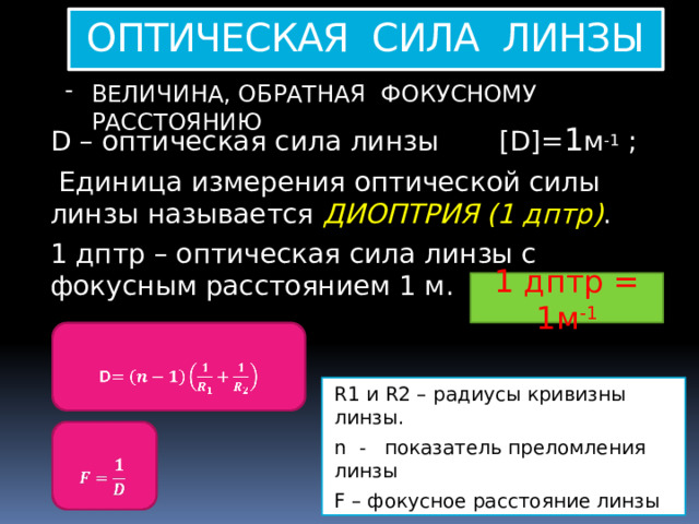 ОПТИЧЕСКАЯ СИЛА ЛИНЗЫ ВЕЛИЧИНА, ОБРАТНАЯ ФОКУСНОМУ РАССТОЯНИЮ D – оптическая сила линзы [D]= 1 м -1 ;  Единица измерения оптической силы линзы называется ДИОПТРИЯ (1 дптр) . 1 дптр – оптическая сила линзы с фокусным расстоянием 1 м. 1 дптр = 1м -1   D R1 и R2 – радиусы кривизны линзы. n - показатель преломления линзы F – фокусное расстояние линзы    