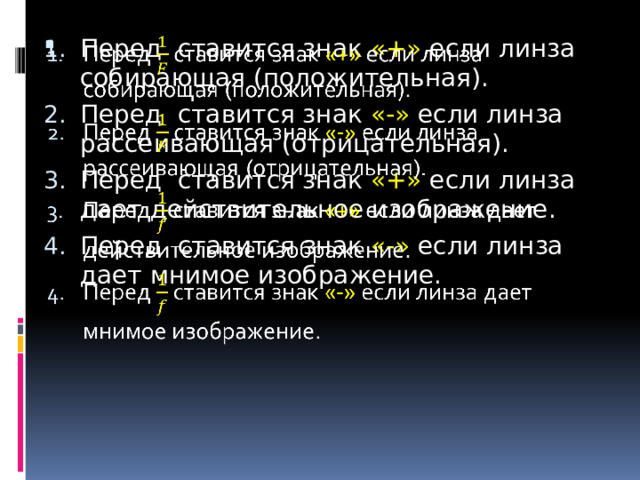 Перед ставится знак «+» если линза собирающая (положительная). Перед ставится знак «-» если линза рассеивающая (отрицательная). Перед ставится знак «+» если линза дает действительное изображение. Перед  ставится знак «-» если линза дает мнимое изображение.   