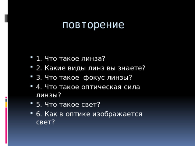 повторение 1. Что такое линза? 2. Какие виды линз вы знаете? 3. Что такое фокус линзы? 4. Что такое оптическая сила линзы? 5. Что такое свет? 6. Как в оптике изображается свет? 