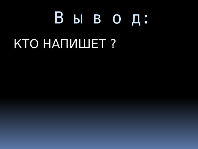  В ы в о д: КТО НАПИШЕТ ? 