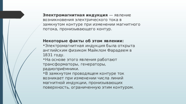 Электромагнитная индукция  — явление возникновения электрического тока в замкнутом контуре при изменении магнитного потока, пронизывающего контур.  Некоторые факты об этом явлении: Электромагнитная индукция была открыта английским физиком Майклом Фарадеем в 1831 году.   На основе этого явления работают трансформаторы, генераторы, радиоприёмники.   В замкнутом проводящем контуре ток возникает при изменении числа линий магнитной индукции, пронизывающих поверхность, ограниченную этим контуром. 