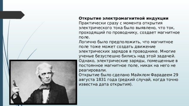 Открытие электромагнитной индукции Практически сразу с момента открытия электрического тока было выявлено, что ток, проходящий по проводнику, создает магнитное поле. Логично было предположить, что магнитное поле тоже может создать движение электрических зарядов в проводнике. Многие ученые безуспешно бились над этой задачей. Однако, электрические заряды, помещенные в постоянное магнитное поле, никак на него не реагировали. Открытие было сделано Майклом Фарадеем 29 августа 1831 года (редкий случай, когда точно известна дата открытия). 