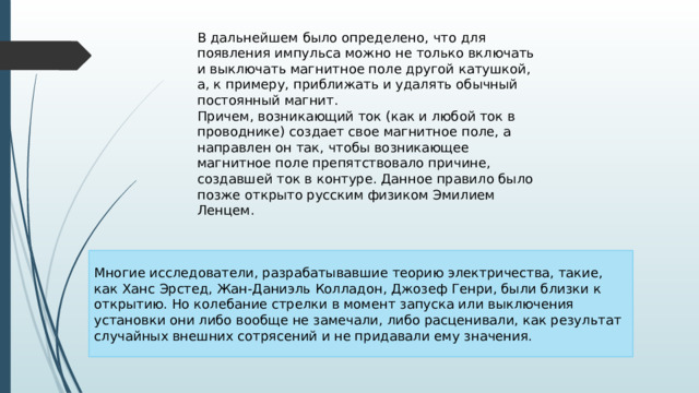 В дальнейшем было определено, что для появления импульса можно не только включать и выключать магнитное поле другой катушкой, а, к примеру, приближать и удалять обычный постоянный магнит. Причем, возникающий ток (как и любой ток в проводнике) создает свое магнитное поле, а направлен он так, чтобы возникающее магнитное поле препятствовало причине, создавшей ток в контуре. Данное правило было позже открыто русским физиком Эмилием Ленцем. Многие исследователи, разрабатывавшие теорию электричества, такие, как Ханс Эрстед, Жан-Даниэль Колладон, Джозеф Генри, были близки к открытию. Но колебание стрелки в момент запуска или выключения установки они либо вообще не замечали, либо расценивали, как результат случайных внешних сотрясений и не придавали ему значения. 