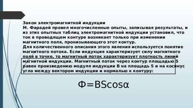 Закон электромагнитной индукции М. Фарадей провел многочисленные опыты, записывая результаты, и из этих опытных таблиц электромагнитной индукции установил, что ток в проводящем контуре возникает только при изменении магнитного поля, пронизывающего этот контур. Для количественного описания этого явления используется понятие магнитного потока. Если индукция характеризует силу магнитного поля в точке, то магнитный поток характеризует плотность линий магнитной индукции. Магнитный поток через контур площадью S равен произведению модуля индукции B на площадь S и на косинус угла между вектором индукции и нормалью к контуру: Ф=BScosα 
