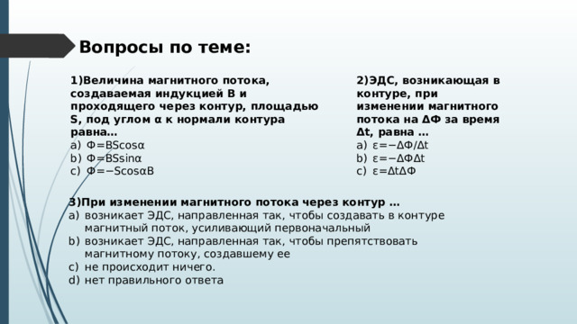 Вопросы по теме: 1)Величина магнитного потока, создаваемая индукцией B и проходящего через контур, площадью S, под углом α к нормали контура равна… Ф = BScosα Ф = BSsinα Ф =− ScosαB 2)ЭДС, возникающая в контуре, при изменении магнитного потока на ΔФ за время Δt, равна … ε =−Δ Ф/ Δ t ε =−Δ Ф Δ t ε =Δ t Δ Ф 3)При изменении магнитного потока через контур … возникает ЭДС, направленная так, чтобы создавать в контуре магнитный поток, усиливающий первоначальный возникает ЭДС, направленная так, чтобы препятствовать магнитному потоку, создавшему ее не происходит ничего. нет правильного ответа 