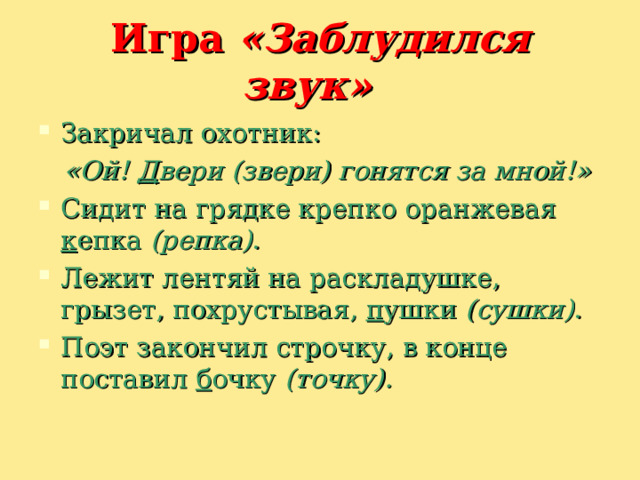 Игра  «Заблудился звук»    Закричал охотник:   «Ой! Д вери (звери) гонятся за мной!»   Сидит на грядке крепко оранжевая к епка  (репка) . Лежит лентяй на раскладушке, грызет, похрустывая, п ушки  (сушки) . Поэт закончил строчку, в конце поставил б очку  (точку). 