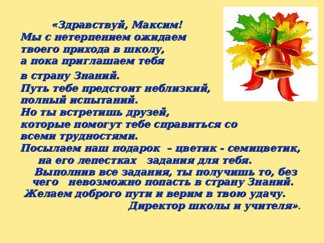   «Здравствуй, Максим! Мы с нетерпением ожидаем твоего прихода в школу, а пока приглашаем тебя в страну Знаний.   Путь тебе предстоит неблизкий, полный испытаний. Но ты встретишь друзей, которые помогут тебе справиться со всеми трудностями. Посылаем наш подарок – цветик - семицветик,  на его лепестках задания для тебя.  Выполнив все задания, ты получишь то, без чего невозможно попасть в страну Знаний.  Желаем доброго пути и верим в твою удачу. Директор школы и учителя» . 