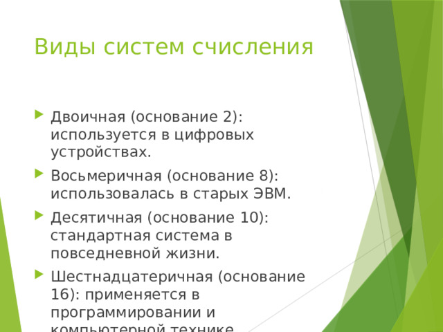 Виды систем счисления Двоичная (основание 2): используется в цифровых устройствах. Восьмеричная (основание 8): использовалась в старых ЭВМ. Десятичная (основание 10): стандартная система в повседневной жизни. Шестнадцатеричная (основание 16): применяется в программировании и компьютерной технике. 