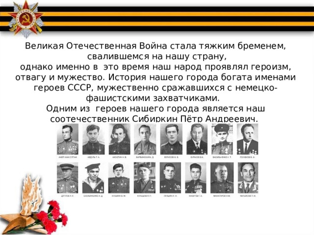 Великая Отечественная Война стала тяжким бременем,  свалившемся на нашу страну, однако именно в это время наш народ проявлял героизм, отвагу и мужество. История нашего города богата именами героев СССР, мужественно сражавшихся с немецко-фашистскими захватчиками. Одним из героев нашего города является наш соотечественник Сибиркин Пётр Андреевич.  