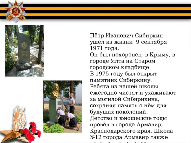 Пётр Иванович Сибиркин ушёл из жизни 9 сентября 1971 года. Он был похоронен в Крыму, в городе Ялта на Старом городском кладбище В 1975 году был открыт памятник Сибиркину. Ребята из нашей школы ежегодно чистят и ухаживают за могилой Сибирикина, сохраняя память о нём для будущих поколений. Детство и юношеские годы провёл в городе Армавир, Краснодарского края. Школа №12 города Армавир также чтит память о герое. 