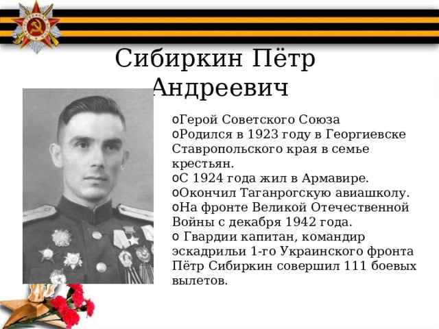 Сибиркин Пётр  Андреевич Герой Советского Союза Родился в 1923 году в Георгиевске Ставропольского края в семье крестьян. С 1924 года жил в Армавире. Окончил Таганрогскую авиашколу. На фронте Великой Отечественной Войны с декабря 1942 года.  Гвардии капитан, командир эскадрильи 1-го Украинского фронта Пётр Сибиркин совершил 111 боевых вылетов . 