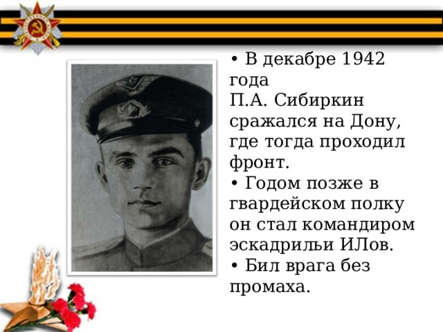 • В декабре 1942 года  П.А. Сибиркин  сражался на Дону, где тогда проходил фронт.  • Годом позже в гвардейском полку он стал командиром эскадрильи ИЛов.  • Бил врага без промаха. 